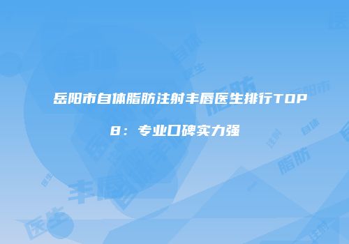 岳阳市自体脂肪注射丰唇医生排行TOP8：专业口碑实力强