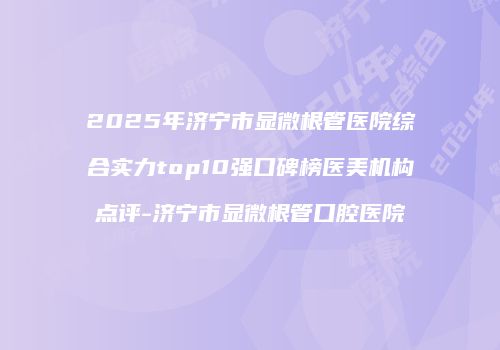 2025年济宁市显微根管医院综合实力top10强口碑榜医美机构点评-济宁市显微根管口腔医院