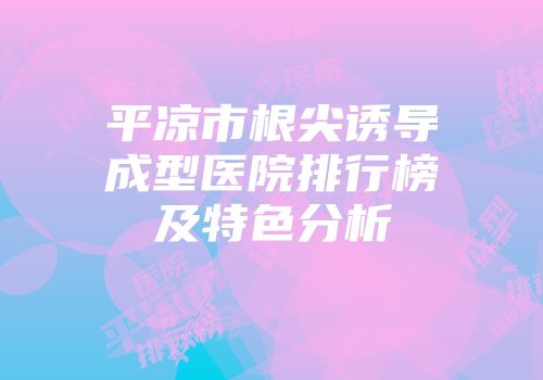 平凉市根尖诱导成型医院排行榜及特色分析