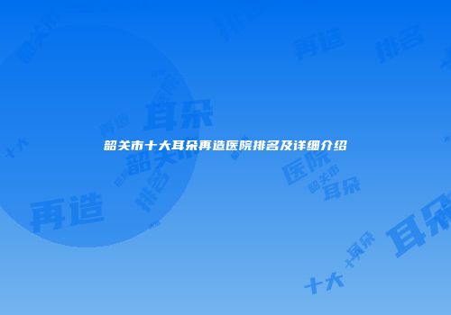 韶关市十大耳朵再造医院排名及详细介绍