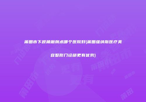 莆田市下颌角磨削术哪个医院好(莆田维纳斯医疗美容整形门诊部更有优势)