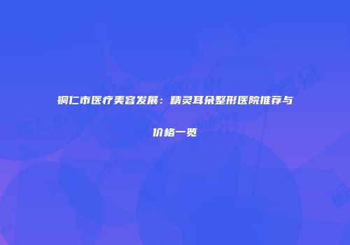 铜仁市医疗美容发展：精灵耳朵整形医院推荐与价格一览