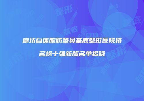廊坊自体脂肪垫鼻基底整形医院排名榜十强新版名单揭晓