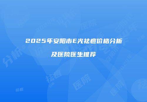 2025年安阳市E光祛痘价格分析及医院医生推荐