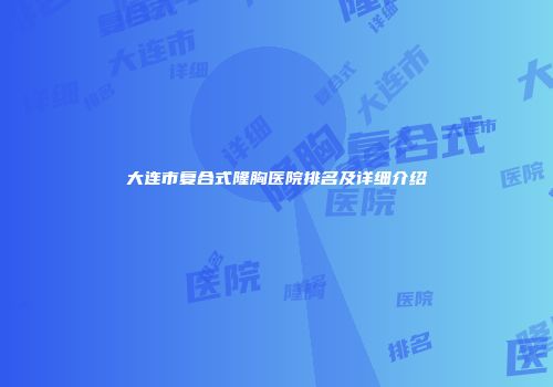 大连市复合式隆胸医院排名及详细介绍