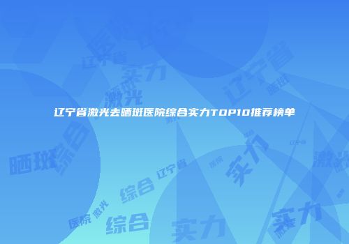 辽宁省激光去晒斑医院综合实力TOP10推荐榜单