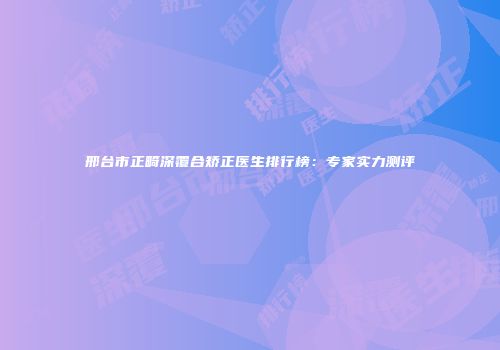 邢台市正畸深覆合矫正医生排行榜：专家实力测评