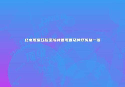 北京顶级口腔医院特色项目及种牙价格一览