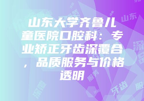山东大学齐鲁儿童医院口腔科：专业矫正牙齿深覆合，品质服务与价格透明