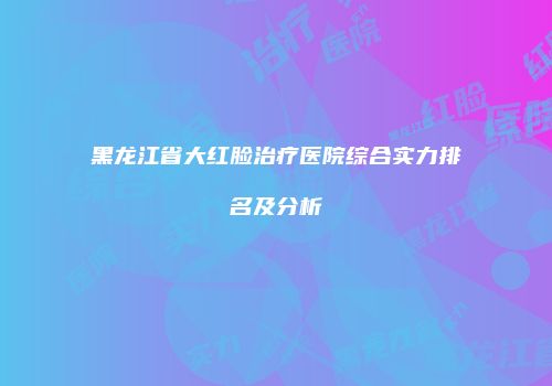 黑龙江省大红脸治疗医院综合实力排名及分析