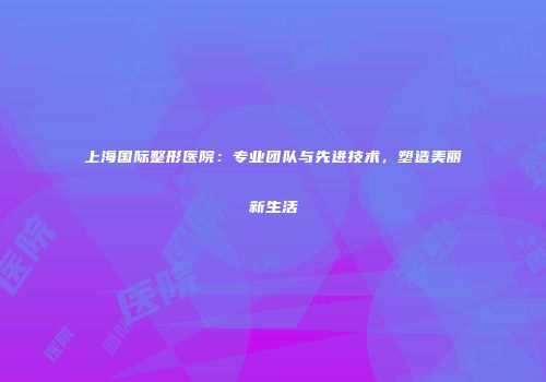 上海国际整形医院：专业团队与先进技术，塑造美丽新生活