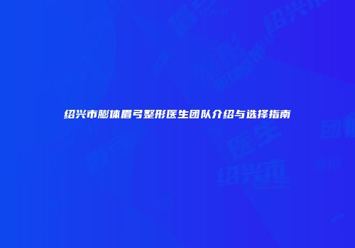 绍兴市膨体眉弓整形医生团队介绍与选择指南