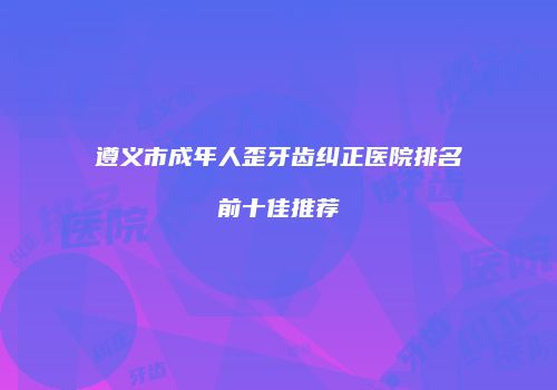 遵义市成年人歪牙齿纠正医院排名前十佳推荐