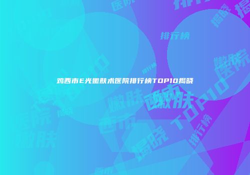 鸡西市E光嫩肤术医院排行榜TOP10揭晓