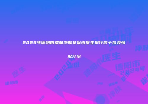 2025年德阳市镭射净肤祛雀斑医生排行前十位及情况介绍