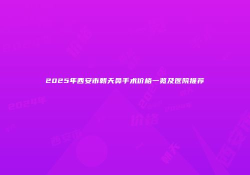 2025年西安市朝天鼻手术价格一览及医院推荐