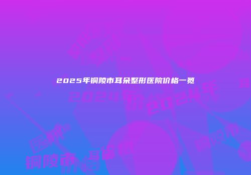 2025年铜陵市耳朵整形医院价格一览