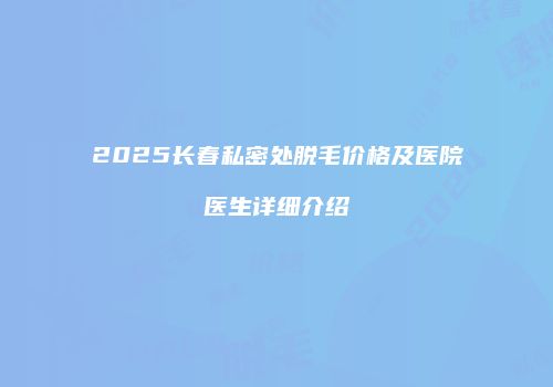 2025长春私密处脱毛价格及医院医生详细介绍