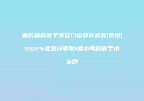 重庆晶肤医学美容门诊部价格表(费用)2025优惠分享附1度小耳畸形手术案例