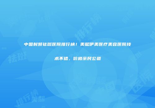中国射频祛斑医院排行榜！美熙伊美医疗美容医院技术不错，价格亲民公道