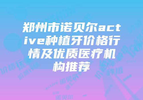 郑州市诺贝尔active种植牙价格行情及优质医疗机构推荐
