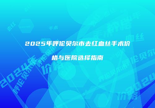 2025年呼伦贝尔市去红血丝手术价格与医院选择指南