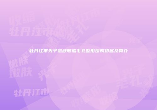 牡丹江市光子嫩肤收缩毛孔整形医院排名及简介