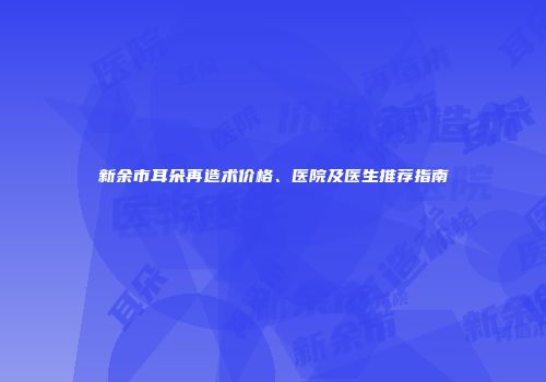 新余市耳朵再造术价格、医院及医生推荐指南