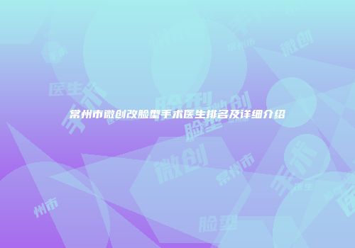 常州市微创改脸型手术医生排名及详细介绍