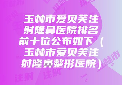 玉林市爱贝芙注射隆鼻医院排名前十位公布如下（玉林市爱贝芙注射隆鼻整形医院）