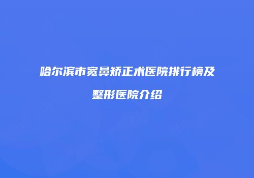 哈尔滨市宽鼻矫正术医院排行榜及整形医院介绍