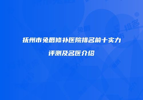 抚州市兔唇修补医院排名前十实力评测及名医介绍