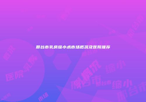 邢台市乳房缩小术市场概况及医院推荐