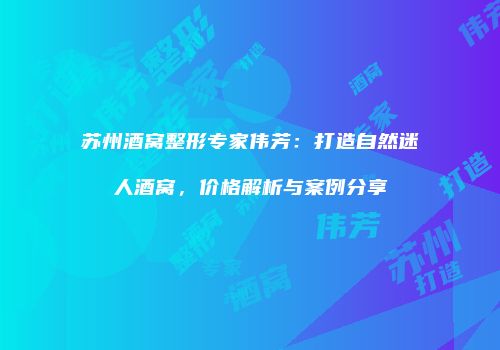 苏州酒窝整形专家伟芳：打造自然迷人酒窝，价格解析与案例分享
