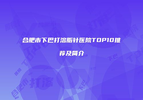 合肥市下巴打溶脂针医院TOP10推荐及简介