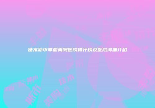 佳木斯市丰盈美胸医院排行榜及医院详细介绍