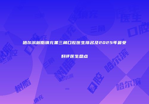 哈尔滨树脂填充黑三角口腔医生排名及2025年最受好评医生盘点