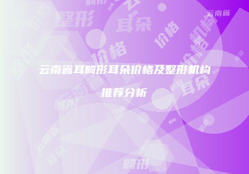 云南省耳畸形耳朵价格及整形机构推荐分析