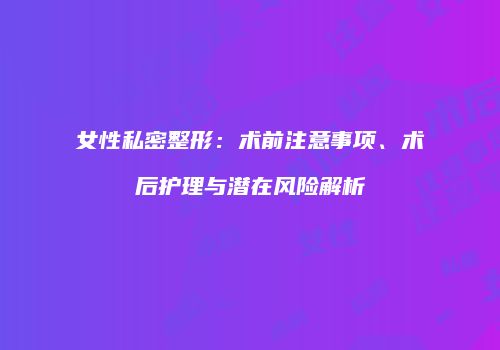 女性私密整形：术前注意事项、术后护理与潜在风险解析