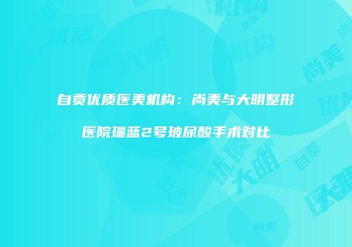 自贡优质医美机构：尚美与大明整形医院瑞蓝2号玻尿酸手术对比