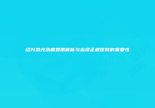 绍兴激光洗眉费用解析与选择正规医院的重要性