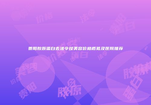贵阳胶原蛋白去法令纹美容价格概览及医院推荐