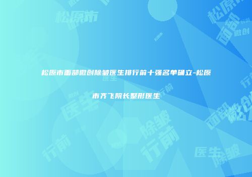松原市面部微创除皱医生排行前十强名单确立-松原市齐飞院长整形医生