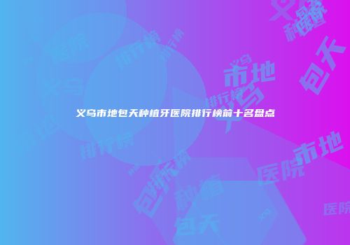 义乌市地包天种植牙医院排行榜前十名盘点
