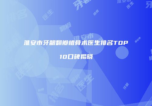 淮安市牙龈翻瓣植骨术医生排名TOP10口碑揭晓