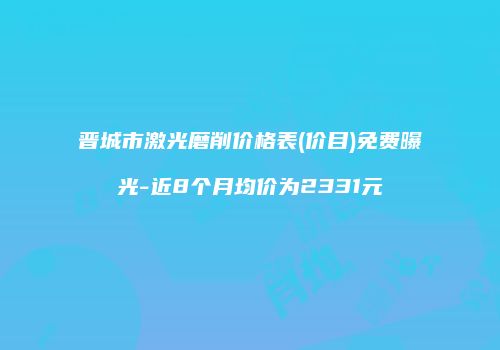 晋城市激光磨削价格表(价目)免费曝光-近8个月均价为2331元