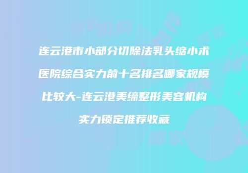 连云港市小部分切除法乳头缩小术医院综合实力前十名排名哪家规模比较大-连云港美缔整形美容机构实力锁定推荐收藏