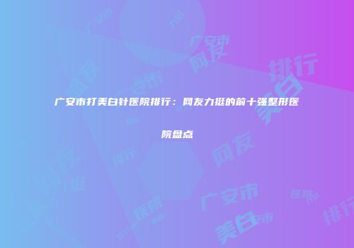 广安市打美白针医院排行：网友力挺的前十强整形医院盘点