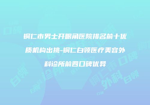 铜仁市男士开眼角医院排名前十优质机构出挑-铜仁白领医疗美容外科诊所前四口碑优异