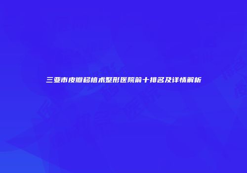 三亚市皮瓣移植术整形医院前十排名及详情解析